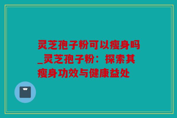 灵芝孢子粉可以瘦身吗_灵芝孢子粉：探索其瘦身功效与健康益处