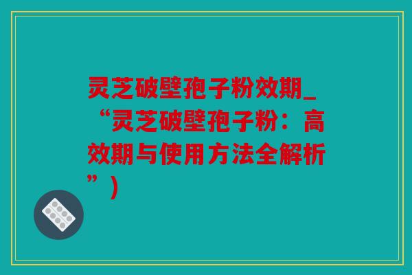 灵芝破壁孢子粉效期_“灵芝破壁孢子粉：高效期与使用方法全解析”)