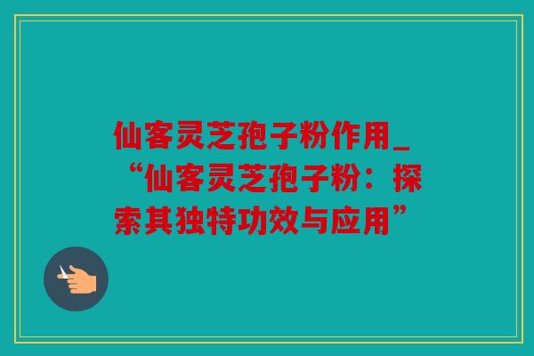 仙客灵芝孢子粉作用_“仙客灵芝孢子粉：探索其独特功效与应用”