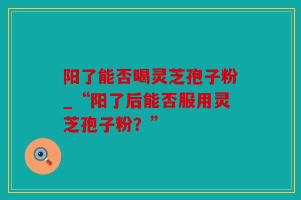 阳了能否喝灵芝孢子粉_“阳了后能否服用灵芝孢子粉？”