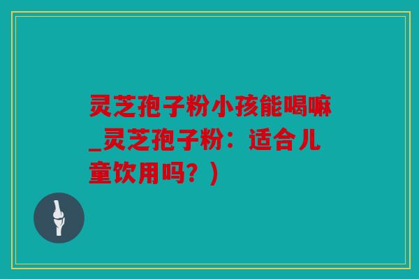 灵芝孢子粉小孩能喝嘛_灵芝孢子粉：适合儿童饮用吗？)