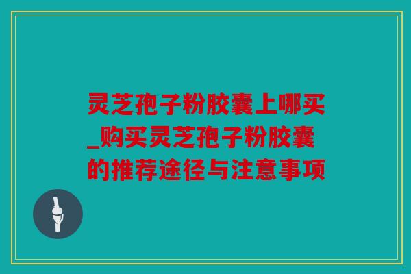 灵芝孢子粉胶囊上哪买_购买灵芝孢子粉胶囊的推荐途径与注意事项