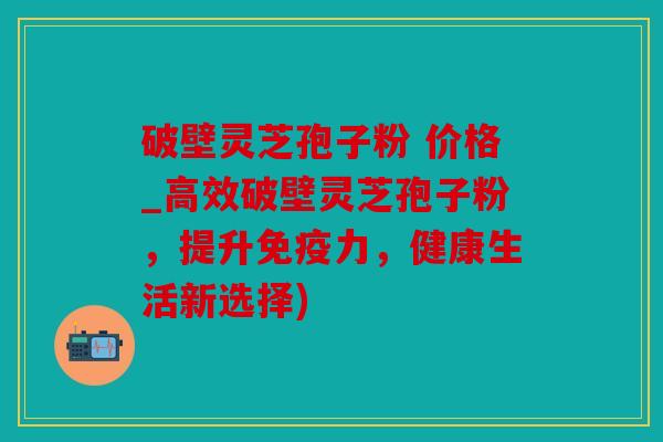 破壁灵芝孢子粉 价格_高效破壁灵芝孢子粉，提升免疫力，健康生活新选择)