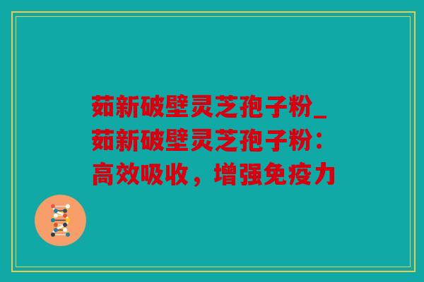 茹新破壁灵芝孢子粉_茹新破壁灵芝孢子粉：高效吸收，增强免疫力