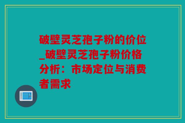 破壁灵芝孢子粉的价位_破壁灵芝孢子粉价格分析：市场定位与消费者需求