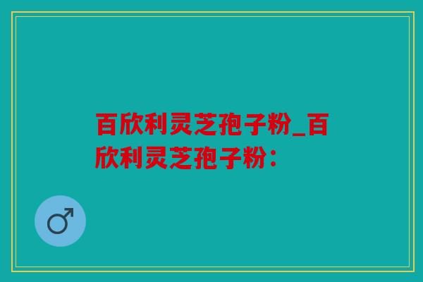 百欣利灵芝孢子粉_百欣利灵芝孢子粉：