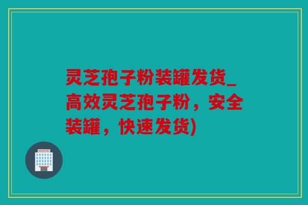 灵芝孢子粉装罐发货_高效灵芝孢子粉，安全装罐，快速发货)