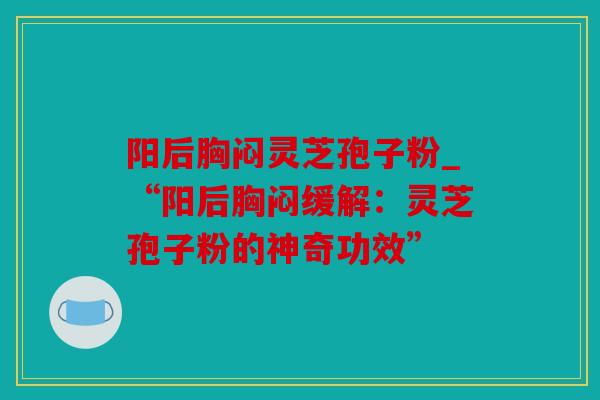 阳后胸闷灵芝孢子粉_“阳后胸闷缓解：灵芝孢子粉的神奇功效”