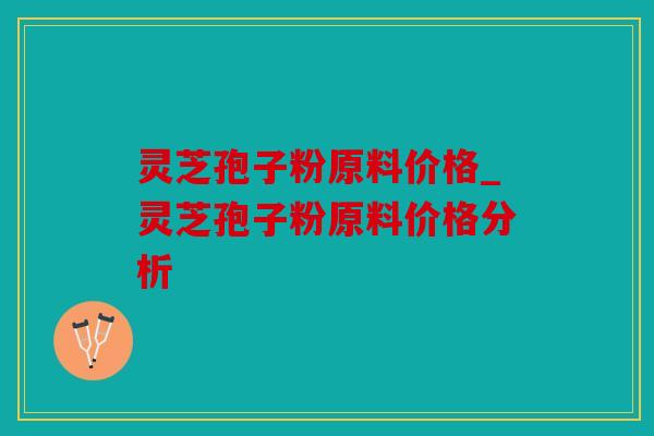 灵芝孢子粉原料价格_灵芝孢子粉原料价格分析