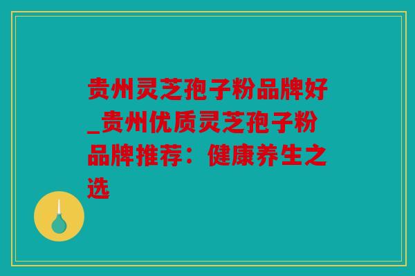 贵州灵芝孢子粉品牌好_贵州优质灵芝孢子粉品牌推荐：健康养生之选