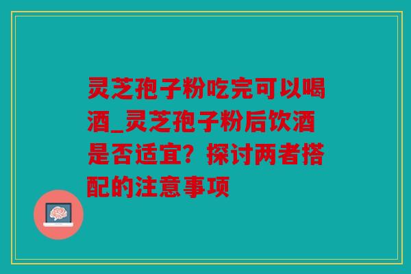 灵芝孢子粉吃完可以喝酒_灵芝孢子粉后饮酒是否适宜？探讨两者搭配的注意事项