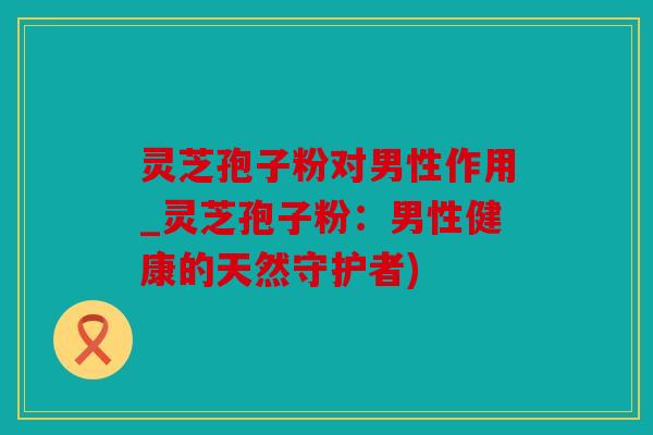 灵芝孢子粉对男性作用_灵芝孢子粉：男性健康的天然守护者)
