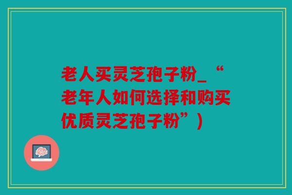 老人买灵芝孢子粉_“老年人如何选择和购买优质灵芝孢子粉”)