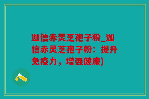 迦信赤灵芝孢子粉_迦信赤灵芝孢子粉：提升免疫力，增强健康)