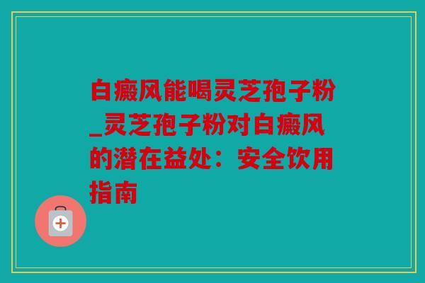 白癜风能喝灵芝孢子粉_灵芝孢子粉对白癜风的潜在益处：安全饮用指南