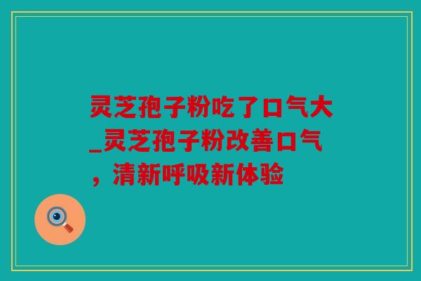 灵芝孢子粉吃了口气大_灵芝孢子粉改善口气，清新呼吸新体验