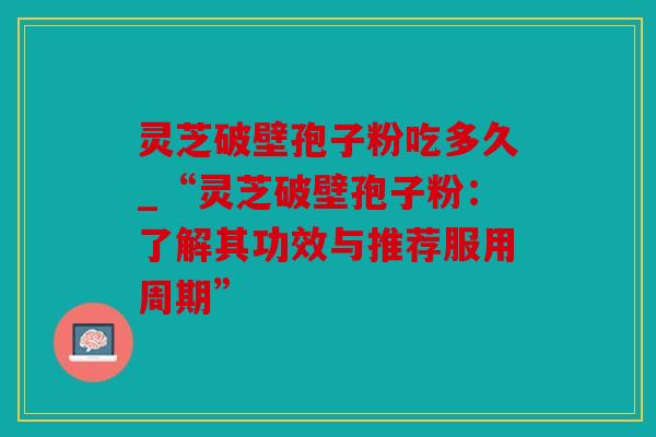 灵芝破壁孢子粉吃多久_“灵芝破壁孢子粉：了解其功效与推荐服用周期”