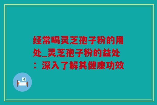 经常喝灵芝孢子粉的用处_灵芝孢子粉的益处：深入了解其健康功效