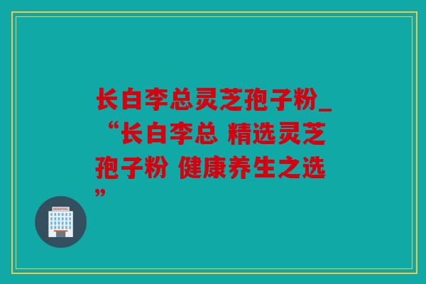长白李总灵芝孢子粉_“长白李总 精选灵芝孢子粉 健康养生之选”
