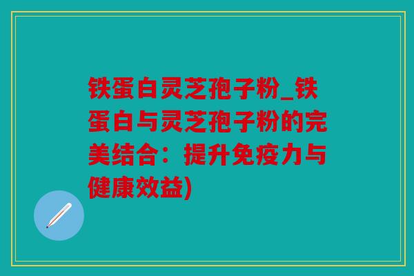 铁蛋白灵芝孢子粉_铁蛋白与灵芝孢子粉的完美结合：提升免疫力与健康效益)