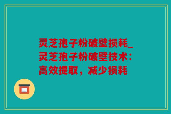 灵芝孢子粉破壁损耗_灵芝孢子粉破壁技术：高效提取，减少损耗
