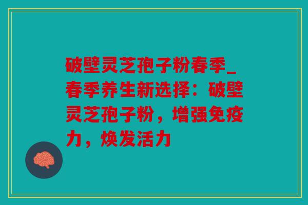 破壁灵芝孢子粉春季_春季养生新选择：破壁灵芝孢子粉，增强免疫力，焕发活力