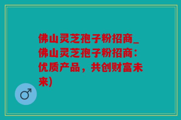 佛山灵芝孢子粉招商_佛山灵芝孢子粉招商：优质产品，共创财富未来)