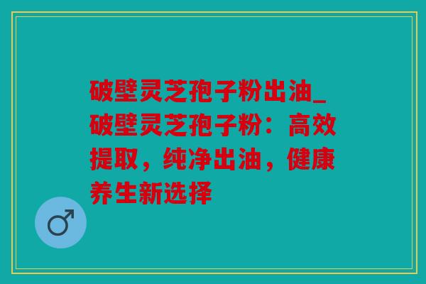 破壁灵芝孢子粉出油_破壁灵芝孢子粉：高效提取，纯净出油，健康养生新选择
