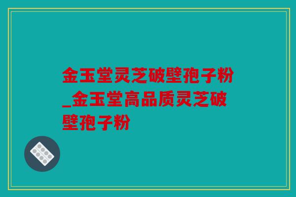 金玉堂灵芝破壁孢子粉_金玉堂高品质灵芝破壁孢子粉