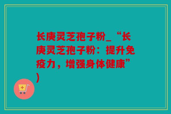 长庚灵芝孢子粉_“长庚灵芝孢子粉：提升免疫力，增强身体健康”)