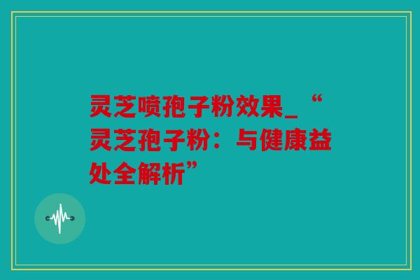 灵芝喷孢子粉效果_“灵芝孢子粉：与健康益处全解析”