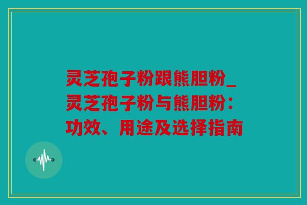 灵芝孢子粉跟熊胆粉_灵芝孢子粉与熊胆粉：功效、用途及选择指南