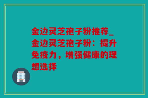 金边灵芝孢子粉推荐_金边灵芝孢子粉：提升免疫力，增强健康的理想选择