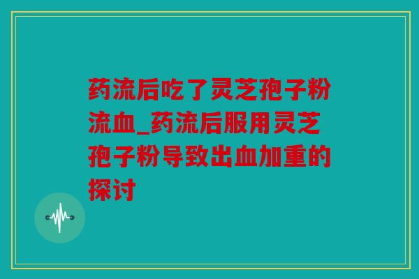 药流后吃了灵芝孢子粉流_药流后服用灵芝孢子粉导致出加重的探讨