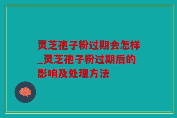 灵芝孢子粉过期会怎样_灵芝孢子粉过期后的影响及处理方法