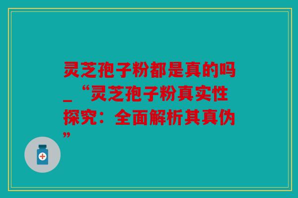 灵芝孢子粉都是真的吗_“灵芝孢子粉真实性探究：全面解析其真伪”