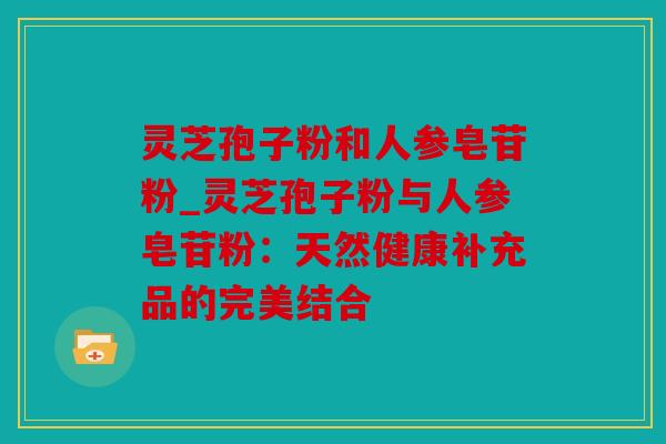 灵芝孢子粉和人参皂苷粉_灵芝孢子粉与人参皂苷粉：天然健康补充品的完美结合