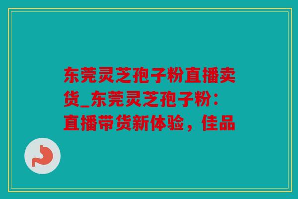 东莞灵芝孢子粉直播卖货_东莞灵芝孢子粉：直播带货新体验，佳品