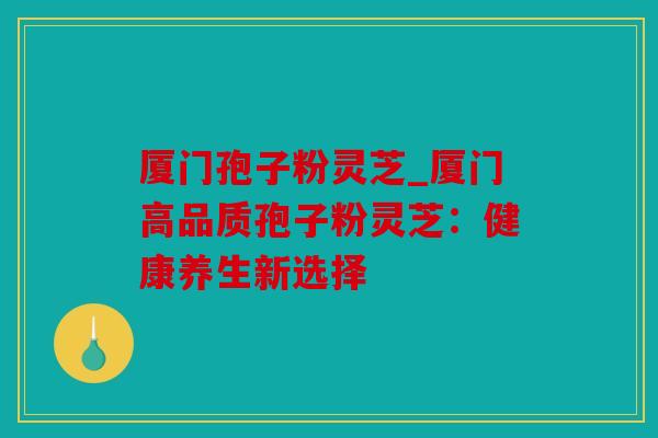 厦门孢子粉灵芝_厦门高品质孢子粉灵芝：健康养生新选择