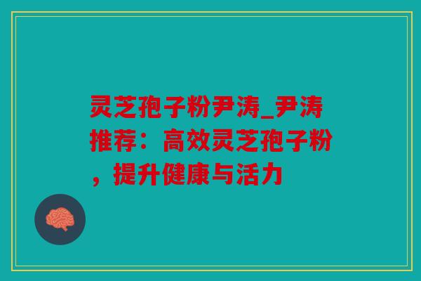 灵芝孢子粉尹涛_尹涛推荐：高效灵芝孢子粉，提升健康与活力