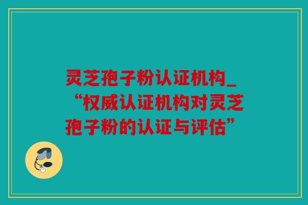 灵芝孢子粉认证机构_“权威认证机构对灵芝孢子粉的认证与评估”