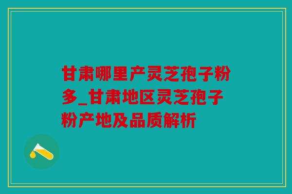 甘肃哪里产灵芝孢子粉多_甘肃地区灵芝孢子粉产地及品质解析