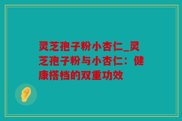 灵芝孢子粉小杏仁_灵芝孢子粉与小杏仁：健康搭档的双重功效