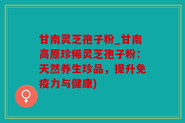 甘南灵芝孢子粉_甘南高原珍稀灵芝孢子粉：天然养生珍品，提升免疫力与健康)