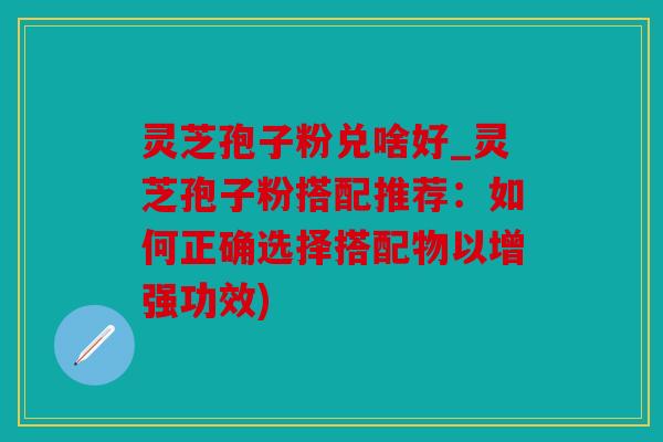 灵芝孢子粉兑啥好_灵芝孢子粉搭配推荐：如何正确选择搭配物以增强功效)