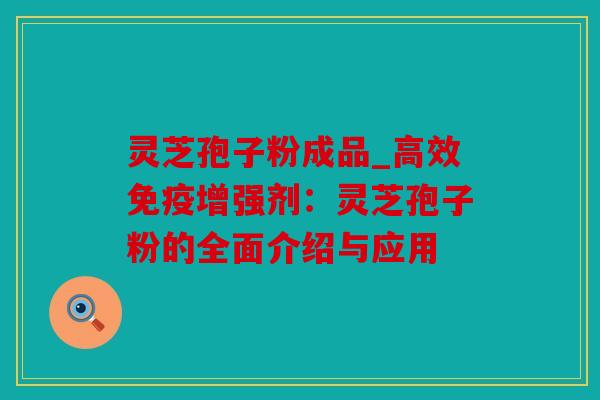 灵芝孢子粉成品_高效免疫增强剂：灵芝孢子粉的全面介绍与应用
