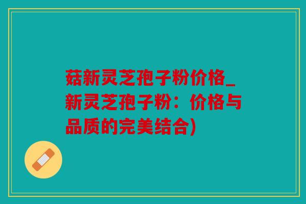 菇新灵芝孢子粉价格_新灵芝孢子粉：价格与品质的完美结合)