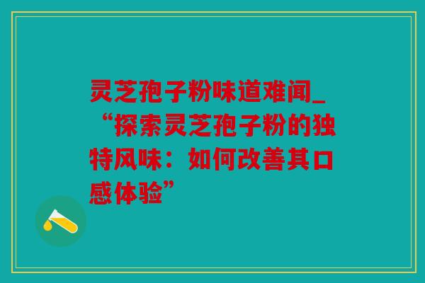 灵芝孢子粉味道难闻_“探索灵芝孢子粉的独特风味：如何改善其口感体验”