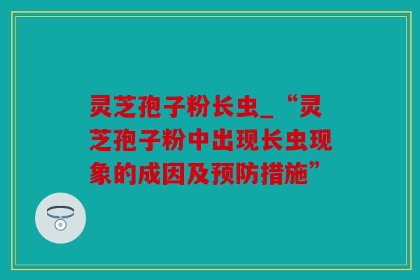 灵芝孢子粉长虫_“灵芝孢子粉中出现长虫现象的成因及预防措施”