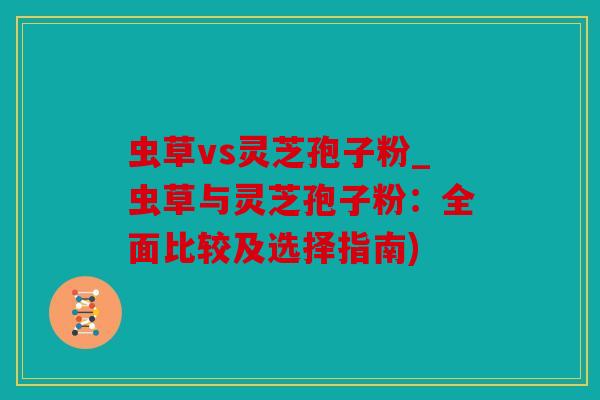 虫草vs灵芝孢子粉_虫草与灵芝孢子粉：全面比较及选择指南)